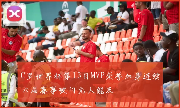 C罗世界杯第13日MVP荣誉加身连续六届赛事破门无人能及