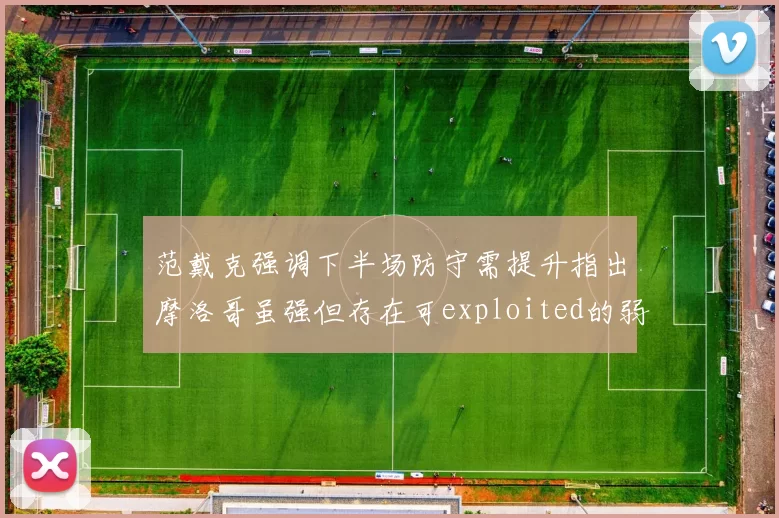 范戴克强调下半场防守需提升指出摩洛哥虽强但存在可exploited的弱点