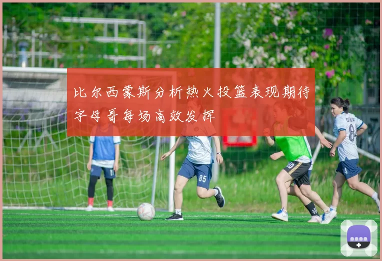 比尔西蒙斯分析热火投篮表现期待字母哥每场高效发挥