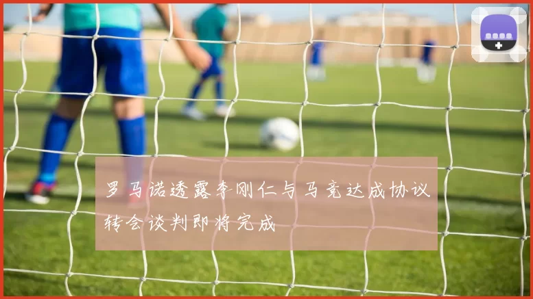 罗马诺透露李刚仁与马竞达成协议转会谈判即将完成