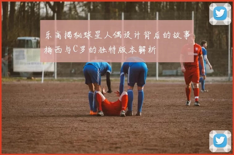乐高揭秘球星人偶设计背后的故事梅西与C罗的独特版本解析