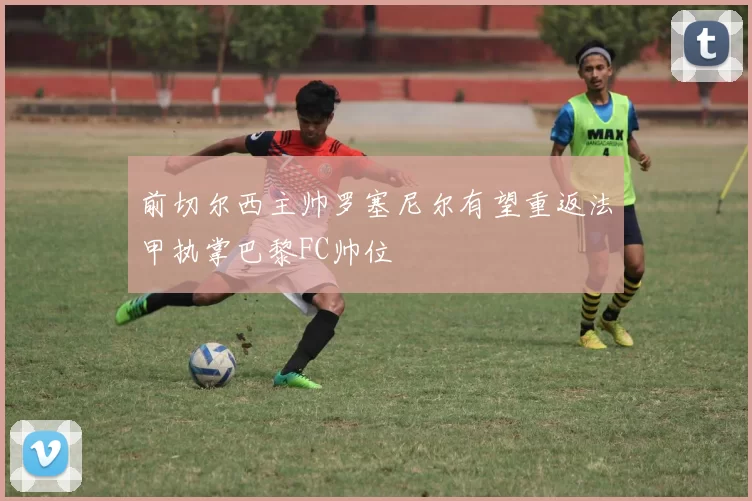 前切尔西主帅罗塞尼尔有望重返法甲执掌巴黎FC帅位