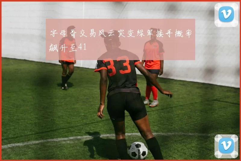 字母哥交易风云突变绿军接手概率飙升至41